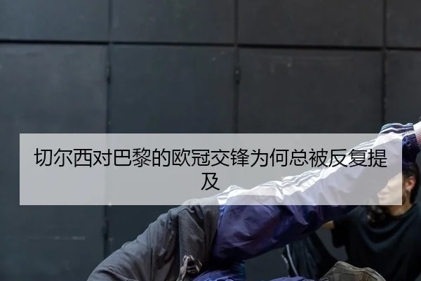 切尔西对巴黎的欧冠交锋为何总被反复提及